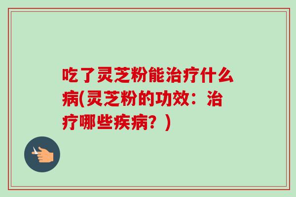 吃了灵芝粉能治疗什么病(灵芝粉的功效：治疗哪些疾病？)