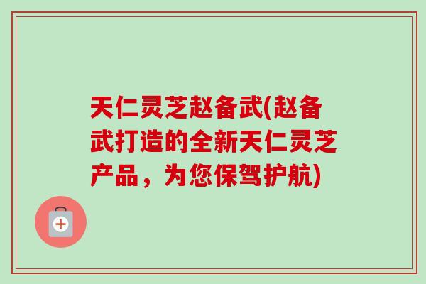 天仁灵芝赵备武(赵备武打造的全新天仁灵芝产品，为您保驾护航)