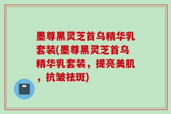 墨尊黑灵芝首乌精华乳套装(墨尊黑灵芝首乌精华乳套装，提亮美肌，抗皱祛斑)