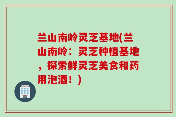 兰山南岭灵芝基地(兰山南岭：灵芝种植基地，探索鲜灵芝美食和药用泡酒！)