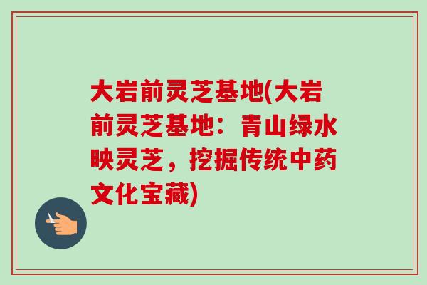 大岩前灵芝基地(大岩前灵芝基地：青山绿水映灵芝，挖掘传统中药文化宝藏)