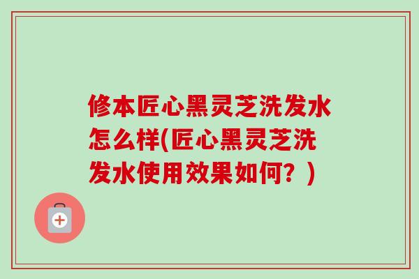 修本匠心黑灵芝洗发水怎么样(匠心黑灵芝洗发水使用效果如何？)