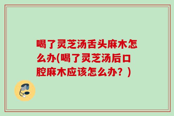 喝了灵芝汤舌头麻木怎么办(喝了灵芝汤后口腔麻木应该怎么办？)