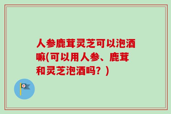 人参鹿茸灵芝可以泡酒嘛(可以用人参、鹿茸和灵芝泡酒吗？)