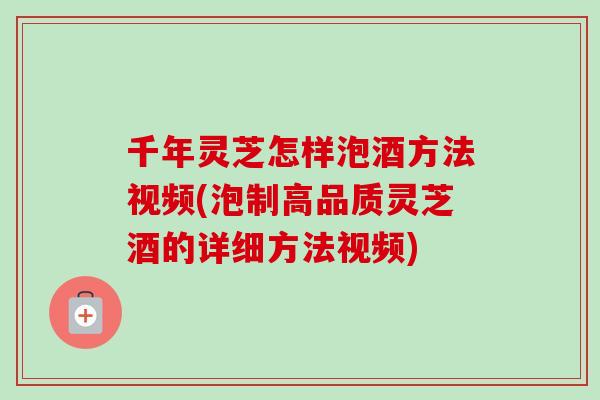 千年灵芝怎样泡酒方法视频(泡制高品质灵芝酒的详细方法视频) 千年灵芝怎样泡酒方法视频(泡制高品质灵芝酒的详细方法视频)