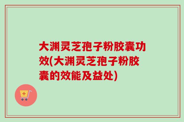 大渊灵芝孢子粉胶囊功效(大渊灵芝孢子粉胶囊的效能及益处)