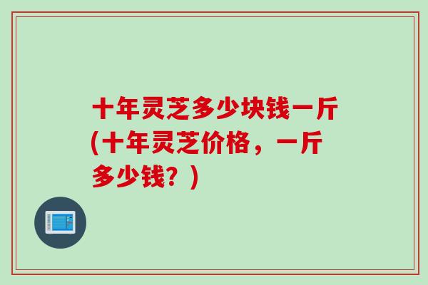 十年灵芝多少块钱一斤(十年灵芝价格,一斤多少钱?) 十年灵芝多少块钱一斤(十年灵芝价格,一斤多少钱?)