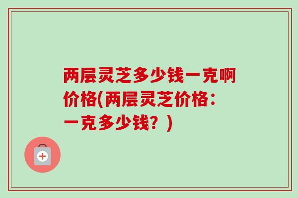 两层灵芝多少钱一克啊价格(两层灵芝价格：一克多少钱？)