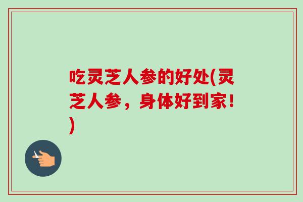 吃灵芝人参的好处(灵芝人参，身体好到家！)