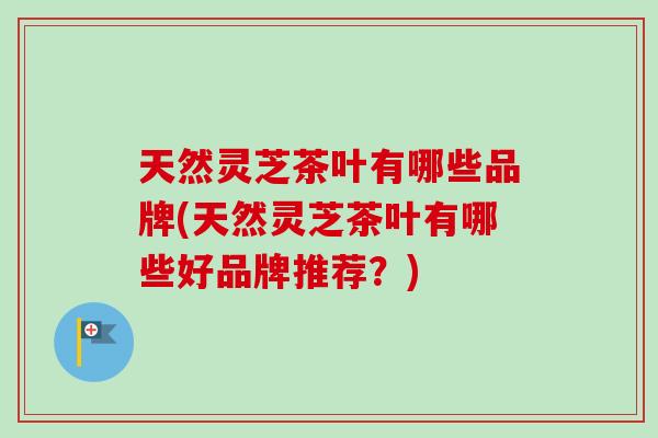 天然灵芝茶叶有哪些品牌(天然灵芝茶叶有哪些好品牌推荐？)