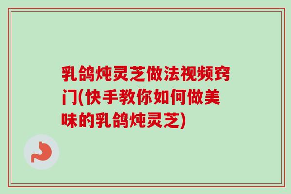 乳鸽炖灵芝做法视频窍门(快手教你如何做美味的乳鸽炖灵芝)