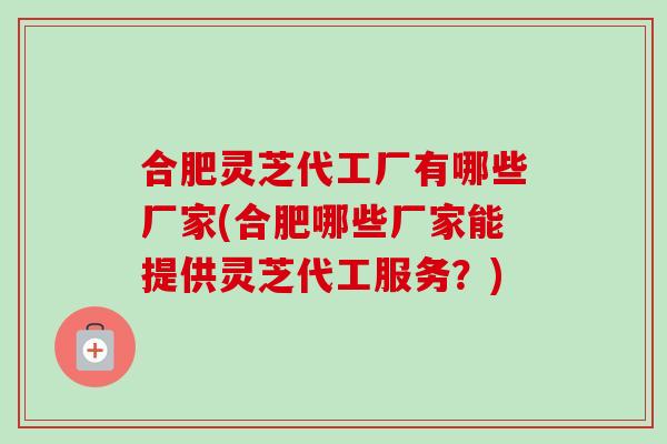 合肥灵芝代工厂有哪些厂家(合肥哪些厂家能提供灵芝代工服务?) 合肥灵芝代工厂有哪些厂家(合肥哪些厂家能提供灵芝代工服务?)