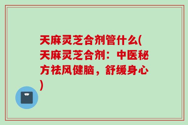 天麻灵芝合剂管什么(天麻灵芝合剂：中医秘方祛风健脑，舒缓身心)