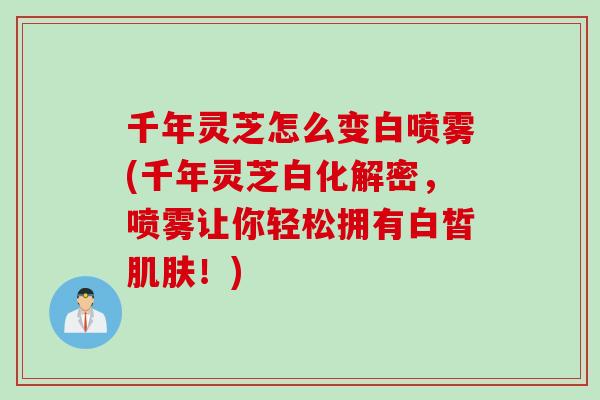 千年灵芝怎么变白喷雾(千年灵芝白化解密，喷雾让你轻松拥有白皙肌肤！)