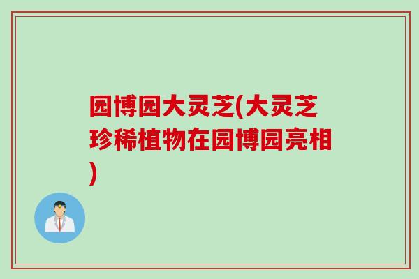 园博园大灵芝(大灵芝珍稀植物在园博园亮相)