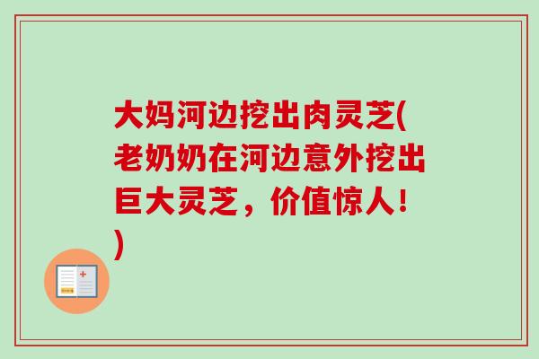 大妈河边挖出肉灵芝(老奶奶在河边意外挖出巨大灵芝，价值惊人！)
