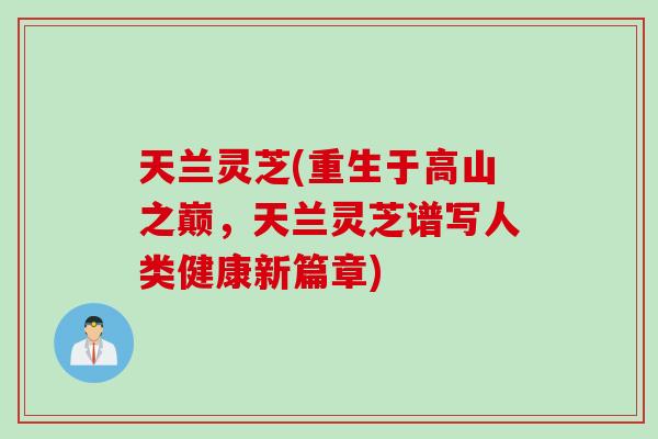 天兰灵芝(重生于高山之巅，天兰灵芝谱写人类健康新篇章)
