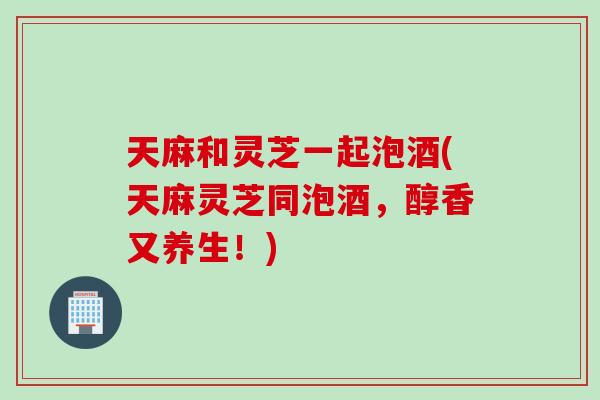 天麻和灵芝一起泡酒(天麻灵芝同泡酒，醇香又养生！)