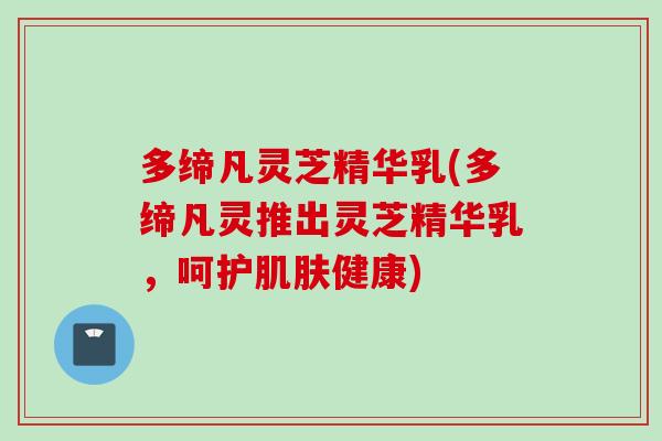 多缔凡灵芝精华乳(多缔凡灵推出灵芝精华乳，呵护肌肤健康)