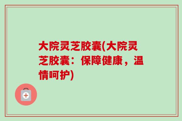 大院灵芝胶囊(大院灵芝胶囊：保障健康，温情呵护)