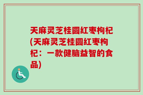 天麻灵芝桂圆红枣枸杞(天麻灵芝桂圆红枣枸杞：一款健脑益智的食品)