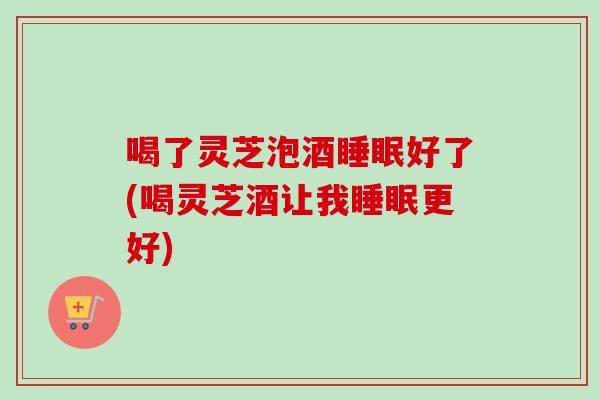 喝了灵芝泡酒睡眠好了(喝灵芝酒让我睡眠更好)