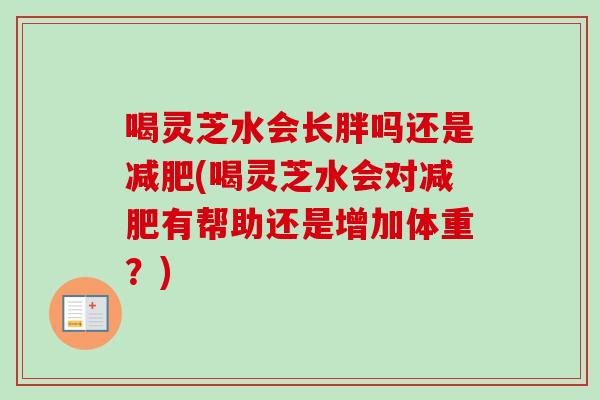 喝灵芝水会长胖吗还是减肥(喝灵芝水会对减肥有帮助还是增加体重？)