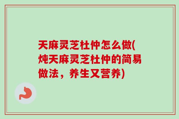 天麻灵芝杜仲怎么做(炖天麻灵芝杜仲的简易做法，养生又营养)