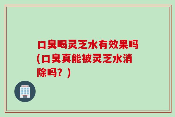 口臭喝灵芝水有效果吗(口臭真能被灵芝水消除吗？)