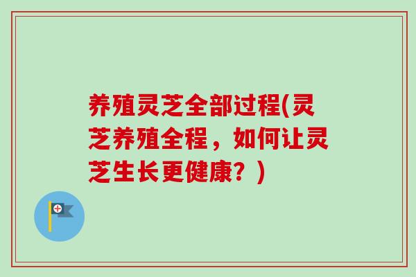 养殖灵芝全部过程(灵芝养殖全程,如何让灵芝生长更健康?) 养殖灵芝全部过程(灵芝养殖全程,如何让灵芝生长更健康?)