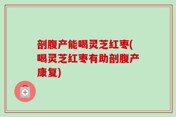 剖腹产能喝灵芝红枣(喝灵芝红枣有助剖腹产康复)