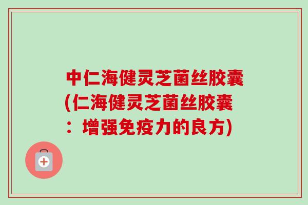 中仁海健灵芝菌丝胶囊(仁海健灵芝菌丝胶囊：增强免疫力的良方)