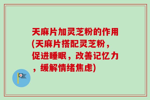 天麻片加灵芝粉的作用(天麻片搭配灵芝粉，促进睡眠，改善记忆力，缓解情绪焦虑)