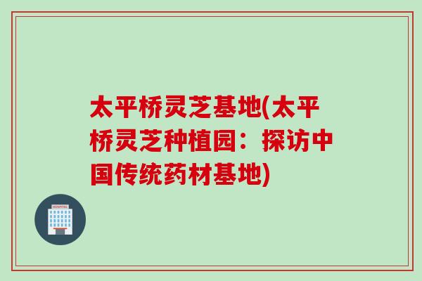 太平桥灵芝基地(太平桥灵芝种植园：探访中国传统药材基地)