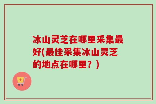 冰山灵芝在哪里采集最好(最佳采集冰山灵芝的地点在哪里？)