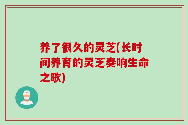 养了很久的灵芝(长时间养育的灵芝奏响生命之歌)