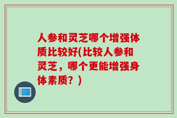 人参和灵芝哪个增强体质比较好(比较人参和灵芝，哪个更能增强身体素质？)
