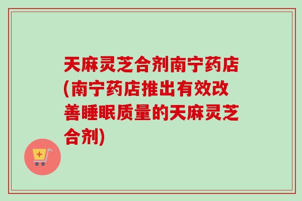 天麻灵芝合剂南宁药店(南宁药店推出有效改善质量的天麻灵芝合剂) 天麻灵芝合剂南宁药店(南宁药店推出有效改善质量的天麻灵芝合剂)