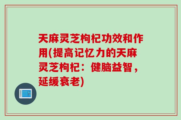 天麻灵芝枸杞功效和作用(提高记忆力的天麻灵芝枸杞:健脑益智,延缓) 天麻灵芝枸杞功效和作用(提高记忆力的天麻灵芝枸杞:健脑益智,延缓)