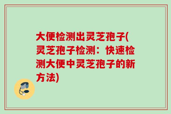大便检测出灵芝孢子(灵芝孢子检测:快速检测大便中灵芝孢子的新方法) 大便检测出灵芝孢子(灵芝孢子检测:快速检测大便中灵芝孢子的新方法)