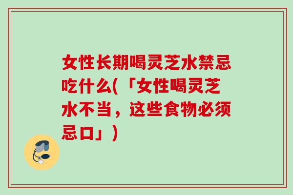 女性长期喝灵芝水禁忌吃什么(「女性喝灵芝水不当，这些食物必须忌口」)