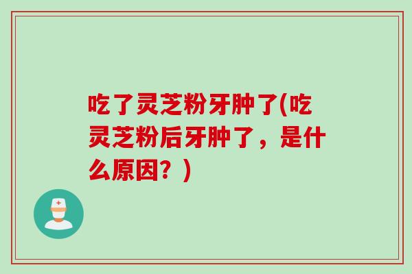 吃了灵芝粉牙肿了(吃灵芝粉后牙肿了，是什么原因？)