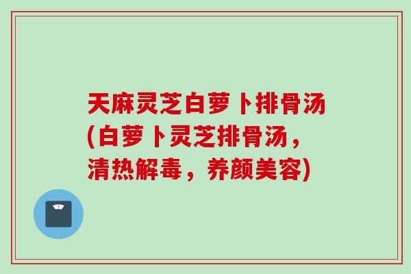 天麻灵芝白萝卜排骨汤(白萝卜灵芝排骨汤,清热,) 天麻灵芝白萝卜排骨汤(白萝卜灵芝排骨汤,清热,)