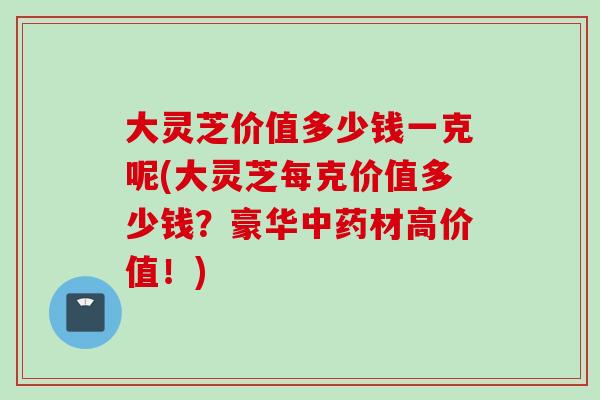 大灵芝价值多少钱一克呢(大灵芝每克价值多少钱？豪华中药材高价值！)