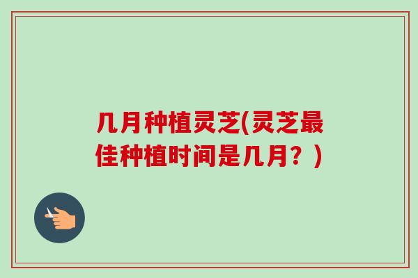 几月种植灵芝(灵芝最佳种植时间是几月？)