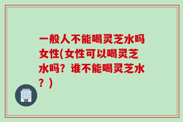 一般人不能喝灵芝水吗女性(女性可以喝灵芝水吗？谁不能喝灵芝水？)