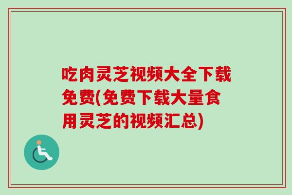 吃肉灵芝视频大全下载免费(免费下载大量食用灵芝的视频汇总)