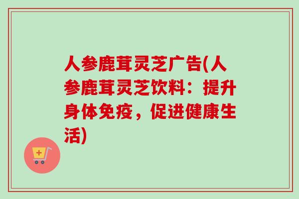 人参鹿茸灵芝广告(人参鹿茸灵芝饮料：提升身体免疫，促进健康生活)