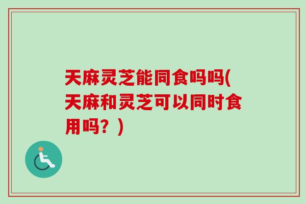 天麻灵芝能同食吗吗(天麻和灵芝可以同时食用吗？)