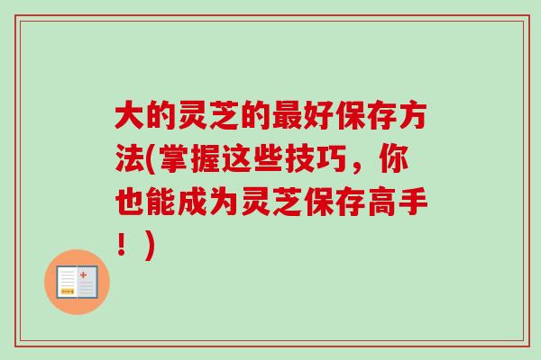 大的灵芝的好保存方法(掌握这些技巧,你也能成为灵芝保存高手!) 大的灵芝的好保存方法(掌握这些技巧,你也能成为灵芝保存高手!)